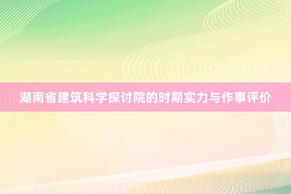 湖南省建筑科学探讨院的时期实力与作事评价